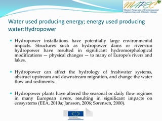 Water used producing energy; energy used producing
water:Hydropower
 Hydropower installations have potentially large environmental
impacts. Structures such as hydropower dams or river-run
hydropower have resulted in significant hydromorphological
modifications — physical changes — to many of Europe's rivers and
lakes.
 Hydropower can affect the hydrology of freshwater systems,
obstruct upstream and downstream migration, and change the water
flow and sediments.
 Hydropower plants have altered the seasonal or daily flow regimes
in many European rivers, resulting in significant impacts on
ecosystems (EEA, 2010a; Jansson, 2006; Sørensen, 2000).
 