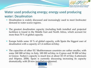Water used producing energy; energy used producing
water: Desalination
 Desalination is widely discussed and increasingly used to meet freshwater
demand in water scarce regions.
 The greatest desalination capacity (including both installed and projected
facilities) is found in the Middle East and North Africa, which account for
more than 70 % of global capacity.
 Europe holds some 10 % of global capacity, with Spain the biggest user of
desalination with a capacity of 1.6 million m3/day.
 The capacities of other EU Mediterranean countries are rather smaller, with
some 240 000 m³/day in Italy, 100 000 m3/day in Cyprus and 30 000 m³/day
in Greece. Turkey's capacity is much less at about 10–15 m³/day (Lattemann
and Höpner, 2008). Spain is currently discussing increasing its capacity
dramatically, with 20 new installations planned.
 