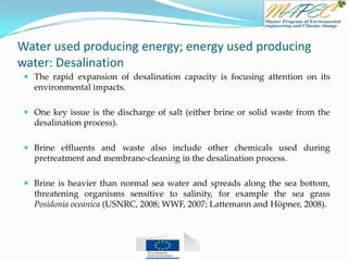 Water used producing energy; energy used producing
water: Desalination
 The rapid expansion of desalination capacity is focusing attention on its
environmental impacts.
 One key issue is the discharge of salt (either brine or solid waste from the
desalination process).
 Brine effluents and waste also include other chemicals used during
pretreatment and membrane-cleaning in the desalination process.
 Brine is heavier than normal sea water and spreads along the sea bottom,
threatening organisms sensitive to salinity, for example the sea grass
Posidonia oceanica (USNRC, 2008; WWF, 2007; Lattemann and Höpner, 2008).
 