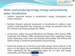 Water used producing energy; energy used producing
water: Desalination
 Another important concern is desalination's energy consumption and
carbon emissions.
 Southern Europe's planned investments in desalination to address water
scarcity could jeopardise the reductions in energy use planned under the
EU's climate and energy package (EC, 2009a).
 As has been widely discussed (Elimelech and Philippe, 2011; Semiat, 2008;
Lattemann and Höpner, 2008), desalination plants have significant energy
needs. Separating water from salt demands theoretically 1.06 kWh/m3 and
further energy is needed for pretreatment and processing.
 Unless the energy use is off-set by renewable energy sources directly at the
plant or in the region, the sustainability of desalination has to be questioned
when considering the EU's combined targets for of water and energy
sustainably, and reducing carbon emissions.
 