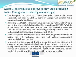 Water used producing energy; energy used producing
water: Energy use in drinking water supply
 The European Benchmarking Co-operation (EBC) records the power
consumption at some 40 utilities, mainly in Europe, with different water
source and supply conditions.
 According to EBC (2011), the mean value for pumping water is 0.56 kWh per
m3, varying between 0.3 kWh/m3 at the 10th percentile and 0.9 kWh/m3 at the
90 percentile. This corresponds to an estimated average energy use of 0.64
kWh per m3 for producing and distributing drinking water to about 22
million people in the EU (Suez Environnement, 2012).
 From the demand management side, there may be greater potentials for
saving energy by reducing water use and making infrastructural
investments in leakage control.
 In considering the source of drinking water, the most cost-effective and
energy saving solution is to obtain clean freshwater from a nearby source. If
nearby sources are heavily polluted, e.g. by agricultural contamination with
nitrates and pesticides or industrial pollution by chemicals, several
possibilities exist to provide customers with the expected quality.
 