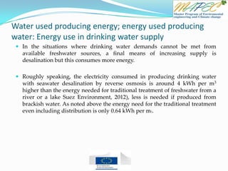 Water used producing energy; energy used producing
water: Energy use in drinking water supply
 In the situations where drinking water demands cannot be met from
available freshwater sources, a final means of increasing supply is
desalination but this consumes more energy.
 Roughly speaking, the electricity consumed in producing drinking water
with seawater desalination by reverse osmosis is around 4 kWh per m3
higher than the energy needed for traditional treatment of freshwater from a
river or a lake Suez Environment, 2012), less is needed if produced from
brackish water. As noted above the energy need for the traditional treatment
even including distribution is only 0.64 kWh per m3.
 