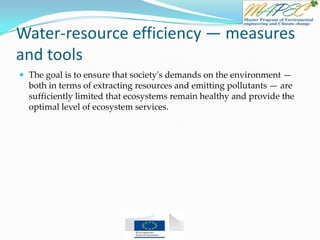 Water-resource efficiency — measures
and tools
 The goal is to ensure that society's demands on the environment —
both in terms of extracting resources and emitting pollutants — are
sufficiently limited that ecosystems remain healthy and provide the
optimal level of ecosystem services.
 