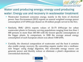 Water used producing energy; energy used producing
water: Energy use and recovery in wastewater treatment
 Wastewater treatment consumes energy, mainly in the form of electrical
power. Suez Environment (2012) reports an annual weighted average power
consumption of 47 kWh/y/pe (based on 18 million people served in the EU).
 Similarly, BMU (2011) reports values of 32–75 kWh/y/pe for urban
wastewater plants in Germany serving populations ranging from less than 1
000 persons to more than 100 000 with the lowest specific consumptions at
the bigger plants. In comparison, in 2008 the average annual energy
consumption of each European citizen was about 5 000 kWh.
 Usefully, the chemical composition of wastewater and the heat it contains
also enable energy recovery. By converting organic matter into a methane-
rich 'biogas' using sludge digestion, this renewable energy source can
generate power and thereby reduce or eliminate a plant's dependence on
conventional electricity.
 