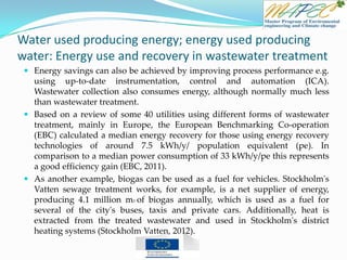 Water used producing energy; energy used producing
water: Energy use and recovery in wastewater treatment
 Energy savings can also be achieved by improving process performance e.g.
using up-to-date instrumentation, control and automation (ICA).
Wastewater collection also consumes energy, although normally much less
than wastewater treatment.
 Based on a review of some 40 utilities using different forms of wastewater
treatment, mainly in Europe, the European Benchmarking Co-operation
(EBC) calculated a median energy recovery for those using energy recovery
technologies of around 7.5 kWh/y/ population equivalent (pe). In
comparison to a median power consumption of 33 kWh/y/pe this represents
a good efficiency gain (EBC, 2011).
 As another example, biogas can be used as a fuel for vehicles. Stockholm's
Vatten sewage treatment works, for example, is a net supplier of energy,
producing 4.1 million m3 of biogas annually, which is used as a fuel for
several of the city's buses, taxis and private cars. Additionally, heat is
extracted from the treated wastewater and used in Stockholm's district
heating systems (Stockholm Vatten, 2012).
 