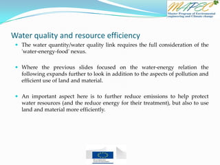 Water quality and resource efficiency
 The water quantity/water quality link requires the full consideration of the
'water-energy-food' nexus.
 Where the previous slides focused on the water-energy relation the
following expands further to look in addition to the aspects of pollution and
efficient use of land and material.
 An important aspect here is to further reduce emissions to help protect
water resources (and the reduce energy for their treatment), but also to use
land and material more efficiently.
 