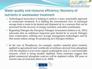 Water quality and resource efficiency: Recovery of
nutrients in wastewater treatment
 Technological innovation is helping to achieve a more sustainable approach
to wastewater treatment. It is shifting the conventional view of municipal
sewage from a waste to be treated and disposed of, to a resource that can be
processed for the recovery of energy, nutrients, and other constituents.
 Regarding Nitrogen the European Nitrogen Assessment (Sutton et al., 2011)
advocates that an ambitious long-term goal should be to recycle Nitrogen
from wastewaters, utilising new sewage management technologies and by
that means reduce energy for producing new Nitrogen fertiliser.
 In the case of Phosphorus, for example, another essential plant nutrient,
applied to agricultural land worldwide in fertilisers derived from phosphate
rock the situation is even more urgent as phosphate rock is a non-renewable
resource, which is being steadily depleted. Some estimates suggest that
global commercial phosphate reserves will be depleted within 100 years at
current rates of extraction (Smit et al., 2009).
 