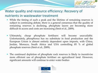 Water quality and resource efficiency: Recovery of
nutrients in wastewater treatment
 While the timing of such a peak and the lifetime of remaining reserves is
subject to continuing debate, there is a general consensus that the quality of
remaining reserves is declining, phosphate layers are becoming more
difficult to access and costs are increasing (Smit et al., 2009).
 Ultimately, cheap phosphate fertilisers will become unavailable.
Unfortunately, phosphorus has no substitute in food production and the
European Union is almost entirely dependent upon imports, with China,
Jordan, Morocco, South Africa and USA controlling 85 % of global
phosphate reserves (Smit et al., 2009).
 The continued depletion of phosphate rock reserves is likely to incentivise
more efficient use of phosphate fertiliser on agricultural land. However,
significant amounts will continue to enter water bodies
 