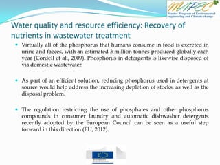 Water quality and resource efficiency: Recovery of
nutrients in wastewater treatment
 Virtually all of the phosphorus that humans consume in food is excreted in
urine and faeces, with an estimated 3 million tonnes produced globally each
year (Cordell et al., 2009). Phosphorus in detergents is likewise disposed of
via domestic wastewater.
 As part of an efficient solution, reducing phosphorus used in detergents at
source would help address the increasing depletion of stocks, as well as the
disposal problem.
 The regulation restricting the use of phosphates and other phosphorus
compounds in consumer laundry and automatic dishwasher detergents
recently adopted by the European Council can be seen as a useful step
forward in this direction (EU, 2012).
 