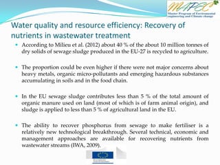 Water quality and resource efficiency: Recovery of
nutrients in wastewater treatment
 According to Milieu et al. (2012) about 40 % of the about 10 million tonnes of
dry solids of sewage sludge produced in the EU-27 is recycled to agriculture.
 The proportion could be even higher if there were not major concerns about
heavy metals, organic micro-pollutants and emerging hazardous substances
accumulating in soils and in the food chain.
 In the EU sewage sludge contributes less than 5 % of the total amount of
organic manure used on land (most of which is of farm animal origin), and
sludge is applied to less than 5 % of agricultural land in the EU.
 The ability to recover phosphorus from sewage to make fertiliser is a
relatively new technological breakthrough. Several technical, economic and
management approaches are available for recovering nutrients from
wastewater streams (IWA, 2009).
 