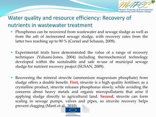 Water quality and resource efficiency: Recovery of
nutrients in wastewater treatment
 Phosphorus can be recovered from wastewater and sewage sludge as well as
from the ash of incinerated sewage sludge, with recovery rates from the
latter two reaching up to 90 % (Cornel and Schaum, 2009).
 Experimental trials have demonstrated the value of a range of recovery
techniques (Valsami-Jones, 2004) including thermochemical technology
developed within the sustainable and safe re-use of municipal sewage
sludge for nutrient recovery project (SUSAN, 2009).
 Recovering the mineral struvite (ammonium magnesium phosphate) from
sludge offers a double benefit. First, struvite is a high quality fertiliser; as a
crystalline product, struvite releases phosphorus slowly, while avoiding the
concerns about heavy metals and organic micropollutants that arise if
applying sludge directly to agricultural land. Second, struvite can form
scaling in sewage pumps, valves and pipes, so struvite recovery helps
prevent clogging (Marti et al., 2010).
 