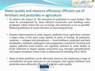 Water quality and resource efficiency: Efficient use of
fertilisers and pesticides in agriculture
 To achieve the reduce of the emissions of pollutants to water bodies. This
must be accompanied by more efficient wastewater and drinking water
treatment, which reduce the use of energy and chemicals as far as possible.
Reducing pollution at source becomes an increasing priority.
 Despite improvements in some regions, pollution from agriculture remains
a major cause of the poor water quality in parts of Europe. In particular,
nutrients — nitrogen and phosphorus — from fertilisers, pesticides and their
metabolites, sediment, pathogenic microorganisms excreted by livestock and
organic pollution from manure are regularly detected in water bodies at
levels sufficient to impact aquatic ecosystems (e.g. through eutrophication)
and require treatment where water is abstracted for drinking (EEA, 2010).
 Many of these problems can be alleviated, however, by employing a range of
cost-effective on-farm measures to use inorganic and organic fertilisers and
pesticides more efficiently. The result is better water quality.
 