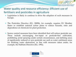 Water quality and resource efficiency: Efficient use of
fertilisers and pesticides in agriculture
 Legislation is likely to continue to drive the adoption of such measures in
Europe.
 The Pesticides Directive (EU, 2009b), for example, requires EU Member
States to establish national action plans to reduce hazards, risks and
dependence on chemicals for plant protection.
 Source control measures have been identified that will reduce pesticide use.
These include encouraging low-input or pesticide-free cultivation,
prohibiting aerial spraying under certain circumstances, and defining areas
of significantly reduced or zero pesticide use such as water catchment areas
for drinking water abstraction, in line with measures taken under, for
example, the Habitats Directive (EU, 1992).
 