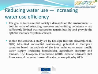 Reducing water use — increasing
water use efficiency
 The goal is to ensure that society's demands on the environment —
both in terms of extracting resources and emitting pollutants — are
sufficiently limited that ecosystems remain healthy and provide the
optimal level of ecosystem services.
 Within this context, a study led by Ecologic Institute (Dworak et al.,
2007) identified substantial watersaving potential in European
countries based on analysis of the four main water users: public
water supply (including households), agriculture, industry and
tourism. The European Commission (2010) likewise estimates that
Europe could decrease its overall water consumption by 40 %.
 