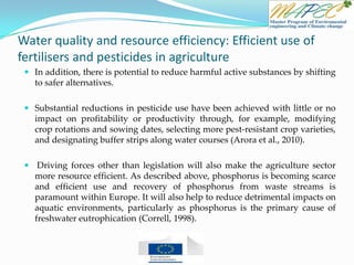 Water quality and resource efficiency: Efficient use of
fertilisers and pesticides in agriculture
 In addition, there is potential to reduce harmful active substances by shifting
to safer alternatives.
 Substantial reductions in pesticide use have been achieved with little or no
impact on profitability or productivity through, for example, modifying
crop rotations and sowing dates, selecting more pest-resistant crop varieties,
and designating buffer strips along water courses (Arora et al., 2010).
 Driving forces other than legislation will also make the agriculture sector
more resource efficient. As described above, phosphorus is becoming scarce
and efficient use and recovery of phosphorus from waste streams is
paramount within Europe. It will also help to reduce detrimental impacts on
aquatic environments, particularly as phosphorus is the primary cause of
freshwater eutrophication (Correll, 1998).
 