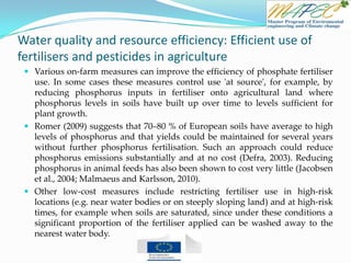 Water quality and resource efficiency: Efficient use of
fertilisers and pesticides in agriculture
 Various on-farm measures can improve the efficiency of phosphate fertiliser
use. In some cases these measures control use 'at source', for example, by
reducing phosphorus inputs in fertiliser onto agricultural land where
phosphorus levels in soils have built up over time to levels sufficient for
plant growth.
 Romer (2009) suggests that 70–80 % of European soils have average to high
levels of phosphorus and that yields could be maintained for several years
without further phosphorus fertilisation. Such an approach could reduce
phosphorus emissions substantially and at no cost (Defra, 2003). Reducing
phosphorus in animal feeds has also been shown to cost very little (Jacobsen
et al., 2004; Malmaeus and Karlsson, 2010).
 Other low-cost measures include restricting fertiliser use in high-risk
locations (e.g. near water bodies or on steeply sloping land) and at high-risk
times, for example when soils are saturated, since under these conditions a
significant proportion of the fertiliser applied can be washed away to the
nearest water body.
 
