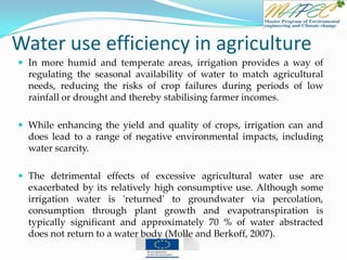 Water use efficiency in agriculture
 In more humid and temperate areas, irrigation provides a way of
regulating the seasonal availability of water to match agricultural
needs, reducing the risks of crop failures during periods of low
rainfall or drought and thereby stabilising farmer incomes.
 While enhancing the yield and quality of crops, irrigation can and
does lead to a range of negative environmental impacts, including
water scarcity.
 The detrimental effects of excessive agricultural water use are
exacerbated by its relatively high consumptive use. Although some
irrigation water is 'returned' to groundwater via percolation,
consumption through plant growth and evapotranspiration is
typically significant and approximately 70 % of water abstracted
does not return to a water body (Molle and Berkoff, 2007).
 
