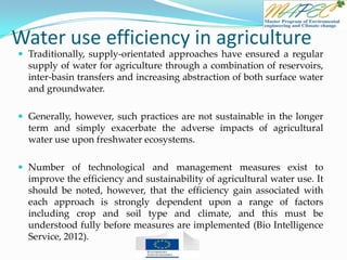 Water use efficiency in agriculture
 Traditionally, supply-orientated approaches have ensured a regular
supply of water for agriculture through a combination of reservoirs,
inter-basin transfers and increasing abstraction of both surface water
and groundwater.
 Generally, however, such practices are not sustainable in the longer
term and simply exacerbate the adverse impacts of agricultural
water use upon freshwater ecosystems.
 Number of technological and management measures exist to
improve the efficiency and sustainability of agricultural water use. It
should be noted, however, that the efficiency gain associated with
each approach is strongly dependent upon a range of factors
including crop and soil type and climate, and this must be
understood fully before measures are implemented (Bio Intelligence
Service, 2012).
 