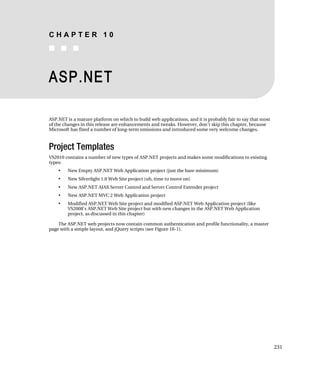 CHAPTER 10
■ ■ ■



ASP.NET

ASP.NET is a mature platform on which to build web applications, and it is probably fair to say that most
of the changes in this release are enhancements and tweaks. However, don’t skip this chapter, because
Microsoft has fixed a number of long-term omissions and introduced some very welcome changes.



Project Templates
VS2010 contains a number of new types of ASP.NET projects and makes some modifications to existing
types:
    •   New Empty ASP.NET Web Application project (just the bare minimum)
    •   New Silverlight 1.0 Web Site project (uh, time to move on)
    •   New ASP.NET AJAX Server Control and Server Control Extender project
    •   New ASP.NET MVC 2 Web Application project
    •   Modified ASP.NET Web Site project and modified ASP.NET Web Application project (like
        VS2008’s ASP.NET Web Site project but with new changes in the ASP.NET Web Application
        project, as discussed in this chapter)

    The ASP.NET web projects now contain common authentication and profile functionality, a master
page with a simple layout, and jQuery scripts (see Figure 10-1).




                                                                                                            231
 