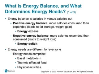 Copyright © 2023 Pearson Education, Inc. All Rights Reserved
What Is Energy Balance, and What
Determines Energy Needs? (1 of 3)
• Energy balance is calories in versus calories out
– Positive energy balance: more calories consumed than
expended (leads to fat storage, weight gain)
▪ Energy excess
– Negative energy balance: more calories expended than
consumed (leads to weight loss)
▪ Energy deficit
• Energy needs are different for everyone
– Energy needs comprise:
▪ Basal metabolism
▪ Thermic effect of food
▪ Physical activities
 