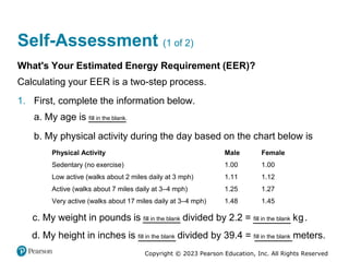 Copyright © 2023 Pearson Education, Inc. All Rights Reserved
Self-Assessment (1 of 2)
What's Your Estimated Energy Requirement (EER)?
Calculating your EER is a two-step process.
1. First, complete the information below.
a. My age is fill in the blank.
b. My physical activity during the day based on the chart below is
Physical Activity Male Female
Sedentary (no exercise) 1.00 1.00
Low active (walks about 2 miles daily at 3 mph) 1.11 1.12
Active (walks about 7 miles daily at 3–4 mph) 1.25 1.27
Very active (walks about 17 miles daily at 3–4 mph) 1.48 1.45
c. My weight in pounds is fill in the blank divided by 2.2 = fill in the blank kilograms.
d. My height in inches is fill in the blank divided by 39.4 = fill in the blank meters.
 
