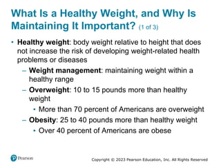 Copyright © 2023 Pearson Education, Inc. All Rights Reserved
What Is a Healthy Weight, and Why Is
Maintaining It Important? (1 of 3)
• Healthy weight: body weight relative to height that does
not increase the risk of developing weight-related health
problems or diseases
– Weight management: maintaining weight within a
healthy range
– Overweight: 10 to 15 pounds more than healthy
weight
▪ More than 70 percent of Americans are overweight
– Obesity: 25 to 40 pounds more than healthy weight
▪ Over 40 percent of Americans are obese
 