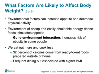 Copyright © 2023 Pearson Education, Inc. All Rights Reserved
What Factors Are Likely to Affect Body
Weight? (5 of 6)
• Environmental factors can increase appetite and decrease
physical activity
• Environment of cheap and easily obtainable energy-dense
foods stimulates appetite
– Gene-environment interaction: increases risk of
obesity in some people
• We eat out more and cook less
– 32 percent of calories come from ready-to-eat foods
prepared outside of home
– Frequent dining out associated with higher BMI
 