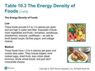 Copyright © 2023 Pearson Education, Inc. All Rights Reserved
Table 10.3 The Energy Density of
Foods (1 of 2)
The Energy Density of Foods
Low
These foods provide 0.7 to 1.5 calories per gram
and are high in water and fiber. Examples include
most vegetables and fruits—tomatoes, cantaloupe,
strawberries, broccoli, cauliflower— as well as
broth-based soups, fat-free yogurt, and cottage
cheese.
Medium
These foods have 1.5 to 4 calories per gram and
contain less water. They include bagels, hard
cooked eggs, dried fruits, lean sirloin steak,
hummus, whole wheat bread, and part skim
mozzarella cheese.
 