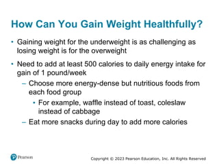 Copyright © 2023 Pearson Education, Inc. All Rights Reserved
How Can You Gain Weight Healthfully?
• Gaining weight for the underweight is as challenging as
losing weight is for the overweight
• Need to add at least 500 calories to daily energy intake for
gain of 1 pound/week
– Choose more energy-dense but nutritious foods from
each food group
▪ For example, waffle instead of toast, coleslaw
instead of cabbage
– Eat more snacks during day to add more calories
 