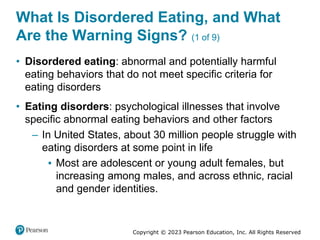 Copyright © 2023 Pearson Education, Inc. All Rights Reserved
What Is Disordered Eating, and What
Are the Warning Signs? (1 of 9)
• Disordered eating: abnormal and potentially harmful
eating behaviors that do not meet specific criteria for
eating disorders
• Eating disorders: psychological illnesses that involve
specific abnormal eating behaviors and other factors
– In United States, about 30 million people struggle with
eating disorders at some point in life
▪ Most are adolescent or young adult females, but
increasing among males, and across ethnic, racial
and gender identities.
 