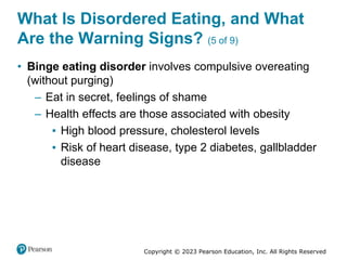 Copyright © 2023 Pearson Education, Inc. All Rights Reserved
What Is Disordered Eating, and What
Are the Warning Signs? (5 of 9)
• Binge eating disorder involves compulsive overeating
(without purging)
– Eat in secret, feelings of shame
– Health effects are those associated with obesity
▪ High blood pressure, cholesterol levels
▪ Risk of heart disease, type 2 diabetes, gallbladder
disease
 