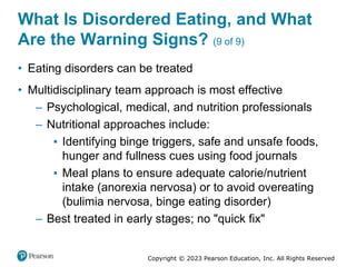 Copyright © 2023 Pearson Education, Inc. All Rights Reserved
What Is Disordered Eating, and What
Are the Warning Signs? (9 of 9)
• Eating disorders can be treated
• Multidisciplinary team approach is most effective
– Psychological, medical, and nutrition professionals
– Nutritional approaches include:
▪ Identifying binge triggers, safe and unsafe foods,
hunger and fullness cues using food journals
▪ Meal plans to ensure adequate calorie/nutrient
intake (anorexia nervosa) or to avoid overeating
(bulimia nervosa, binge eating disorder)
– Best treated in early stages; no "quick fix"
 