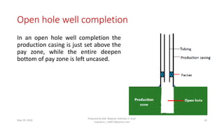 Open hole well completion
In an open hole well completion the
production casing is just set above the
pay zone, while the entire deepen
bottom of pay zone is left uncased.
May 29, 2020
Prepared by Md. Majedur Rahman, E-mail:
majedu1r_ru6871@yahoo.com
10
 