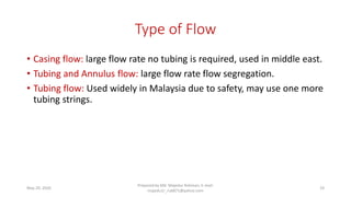 Type of Flow
• Casing flow: large flow rate no tubing is required, used in middle east.
• Tubing and Annulus flow: large flow rate flow segregation.
• Tubing flow: Used widely in Malaysia due to safety, may use one more
tubing strings.
May 29, 2020
Prepared by Md. Majedur Rahman, E-mail:
majedu1r_ru6871@yahoo.com
19
 