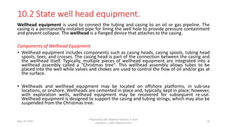 10.2 State well head equipment.
Wellhead equipment is used to connect the tubing and casing to an oil or gas pipeline. The
casing is a permanently-installed pipe for lining the well hole to provide pressure containment
and prevent collapse. The wellhead is a flanged device that attaches to the casing.
Components of Wellhead Equipment
• Wellhead equipment includes components such as casing heads, casing spools, tubing head
spools, tees, and crosses. The casing head is part of the connection between the casing and
the wellhead itself. Typically, multiple pieces of wellhead equipment are integrated into a
wellhead assembly called a "Christmas tree". This wellhead assembly allows tubes to be
placed into the well while valves and chokes are used to control the flow of oil and/or gas at
the surface.
• Wellheads and wellhead equipment may be located on offshore platforms, in sub-sea
locations, or onshore. Wellheads are cemented in place and, typically, kept in place; however,
with exploration wells, wellhead equipment may be recovered for subsequent re-use.
Wellhead equipment is designed to support the casing and tubing strings, which may also be
suspended from the Christmas tree.
May 29, 2020
Prepared by Md. Majedur Rahman, E-mail:
majedu1r_ru6871@yahoo.com
20
 
