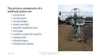 The primary components of a
wellhead system are:
• casing head
• casing spools
• casing hangers
• choke manifold
• packoffs (isolation) seals
• test plugs
• mudline suspension systems
• tubing heads
• tubing hangers
• tubing head adapter
May 29, 2020
Prepared by Md. Majedur Rahman, E-mail:
majedu1r_ru6871@yahoo.com
21
 