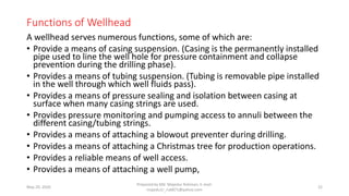 Functions of Wellhead
A wellhead serves numerous functions, some of which are:
• Provide a means of casing suspension. (Casing is the permanently installed
pipe used to line the well hole for pressure containment and collapse
prevention during the drilling phase).
• Provides a means of tubing suspension. (Tubing is removable pipe installed
in the well through which well fluids pass).
• Provides a means of pressure sealing and isolation between casing at
surface when many casing strings are used.
• Provides pressure monitoring and pumping access to annuli between the
different casing/tubing strings.
• Provides a means of attaching a blowout preventer during drilling.
• Provides a means of attaching a Christmas tree for production operations.
• Provides a reliable means of well access.
• Provides a means of attaching a well pump,
May 29, 2020
Prepared by Md. Majedur Rahman, E-mail:
majedu1r_ru6871@yahoo.com
22
 