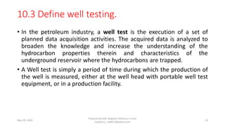 10.3 Define well testing.
• In the petroleum industry, a well test is the execution of a set of
planned data acquisition activities. The acquired data is analyzed to
broaden the knowledge and increase the understanding of the
hydrocarbon properties therein and characteristics of the
underground reservoir where the hydrocarbons are trapped.
• A Well test is simply a period of time during which the production of
the well is measured, either at the well head with portable well test
equipment, or in a production facility.
May 29, 2020
Prepared by Md. Majedur Rahman, E-mail:
majedu1r_ru6871@yahoo.com
23
 