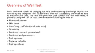 Overview of Well Test
Most well tests consist of changing the rate, and observing the change in pressure
caused by this change in rate. To perform a well test successfully one must be able
to measure the time, the rate, the pressure, and control the rate. Well tests, if
properly designed, can be used to estimate the following parameters:
• Flow conductance
• Skin factor
• Non-Darcy coefficient (multirate tests)
• Storativity
• Fractured reservoir parameters
• Fractured well parameters
• Drainage area
• Distance to faults
• Drainage shape
May 29, 2020
Prepared by Md. Majedur Rahman, E-mail:
majedu1r_ru6871@yahoo.com
25
 