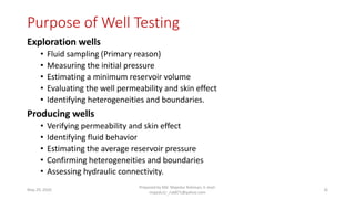 Purpose of Well Testing
Exploration wells
• Fluid sampling (Primary reason)
• Measuring the initial pressure
• Estimating a minimum reservoir volume
• Evaluating the well permeability and skin effect
• Identifying heterogeneities and boundaries.
Producing wells
• Verifying permeability and skin effect
• Identifying fluid behavior
• Estimating the average reservoir pressure
• Confirming heterogeneities and boundaries
• Assessing hydraulic connectivity.
May 29, 2020
Prepared by Md. Majedur Rahman, E-mail:
majedu1r_ru6871@yahoo.com
26
 