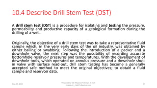 10.4 Describe Drill Stem Test (DST)
A drill stem test (DST) is a procedure for isolating and testing the pressure,
permeability and productive capacity of a geological formation during the
drilling of a well.
Originally, the objective of a drill stem test was to take a representative fluid
sample which, in the very early days of the oil industry, was obtained by
either bailing or swabbing. Following the introduction of a packer and a
downhole valve, the next step was the possibility of recording accurate
bottomhole reservoir pressures and temperatures. With the development of
downhole tools, which operated on annulus pressure and a downhole shut-
in valve with surface read-out, drill stem testing has become a generally
accepted safe method to meet the original objectives; to obtain a fluid
sample and reservoir data.
May 29, 2020
Prepared by Md. Majedur Rahman, E-mail:
majedu1r_ru6871@yahoo.com
27
 