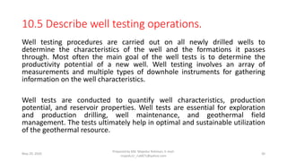 10.5 Describe well testing operations.
Well testing procedures are carried out on all newly drilled wells to
determine the characteristics of the well and the formations it passes
through. Most often the main goal of the well tests is to determine the
productivity potential of a new well. Well testing involves an array of
measurements and multiple types of downhole instruments for gathering
information on the well characteristics.
Well tests are conducted to quantify well characteristics, production
potential, and reservoir properties. Well tests are essential for exploration
and production drilling, well maintenance, and geothermal field
management. The tests ultimately help in optimal and sustainable utilization
of the geothermal resource.
May 29, 2020
Prepared by Md. Majedur Rahman, E-mail:
majedu1r_ru6871@yahoo.com
30
 