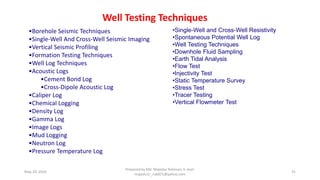 May 29, 2020
Prepared by Md. Majedur Rahman, E-mail:
majedu1r_ru6871@yahoo.com
31
•Borehole Seismic Techniques
•Single-Well And Cross-Well Seismic Imaging
•Vertical Seismic Profiling
•Formation Testing Techniques
•Well Log Techniques
•Acoustic Logs
•Cement Bond Log
•Cross-Dipole Acoustic Log
•Caliper Log
•Chemical Logging
•Density Log
•Gamma Log
•Image Logs
•Mud Logging
•Neutron Log
•Pressure Temperature Log
•Single-Well and Cross-Well Resistivity
•Spontaneous Potential Well Log
•Well Testing Techniques
•Downhole Fluid Sampling
•Earth Tidal Analysis
•Flow Test
•Injectivity Test
•Static Temperature Survey
•Stress Test
•Tracer Testing
•Vertical Flowmeter Test
Well Testing Techniques
 