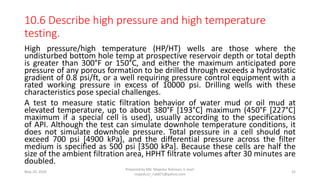 10.6 Describe high pressure and high temperature
testing.
High pressure/high temperature (HP/HT) wells are those where the
undisturbed bottom hole temp at prospective reservoir depth or total depth
is greater than 300°F or 150°C, and either the maximum anticipated pore
pressure of any porous formation to be drilled through exceeds a hydrostatic
gradient of 0.8 psi/ft, or a well requiring pressure control equipment with a
rated working pressure in excess of 10000 psi. Drilling wells with these
characteristics pose special challenges.
A test to measure static filtration behavior of water mud or oil mud at
elevated temperature, up to about 380°F [193°C] maximum (450°F [227°C]
maximum if a special cell is used), usually according to the specifications
of API. Although the test can simulate downhole temperature conditions, it
does not simulate downhole pressure. Total pressure in a cell should not
exceed 700 psi [4900 kPa], and the differential pressure across the filter
medium is specified as 500 psi [3500 kPa]. Because these cells are half the
size of the ambient filtration area, HPHT filtrate volumes after 30 minutes are
doubled.
May 29, 2020
Prepared by Md. Majedur Rahman, E-mail:
majedu1r_ru6871@yahoo.com
32
 