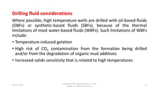 Drilling fluid considerations
Where possible, high temperature wells are drilled with oil-based fluids
(OBFs) or synthetic-based fluids (SBFs), because of the thermal
limitations of most water-based fluids (WBFs). Such limitations of WBFs
include:
• Temperature-induced gelation
• High risk of CO2 contamination from the formation being drilled
and/or from the degradation of organic mud additives
• Increased solids sensitivity that is related to high temperatures
May 29, 2020
Prepared by Md. Majedur Rahman, E-mail:
majedu1r_ru6871@yahoo.com
33
 