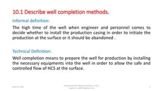 Informal definition:
The high time of the well when engineer and personnel comes to
decide whether to install the production casing in order to initiate the
production at the surface or it should be abandoned .
Technical Definition:
Well completion means to prepare the well for production by installing
the necessary equipments into the well in order to allow the safe and
controlled flow of HCS at the surface.
May 29, 2020
Prepared by Md. Majedur Rahman, E-mail:
majedu1r_ru6871@yahoo.com
4
10.1 Describe well completion methods.
 