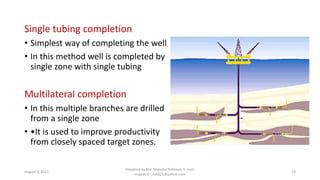 Single tubing completion
• Simplest way of completing the well
• In this method well is completed by
single zone with single tubing
Multilateral completion
• In this multiple branches are drilled
from a single zone
• •It is used to improve productivity
from closely spaced target zones.
August 3, 2022
Prepared by Md. Majedur Rahman, E-mail:
majedu1r_ru6871@yahoo.com
18
 