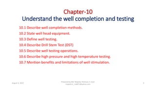 Chapter-10
Understand the well completion and testing
10.1 Describe well completion methods.
10.2 State well head equipment.
10.3 Define well testing.
10.4 Describe Drill Stem Test (DST)
10.5 Describe well testing operations.
10.6 Describe high pressure and high temperature testing.
10.7 Mention benefits and limitations of well stimulation.
Prepared by Md. Majedur Rahman, E-mail:
majedu1r_ru6871@yahoo.com
August 3, 2022 3
 