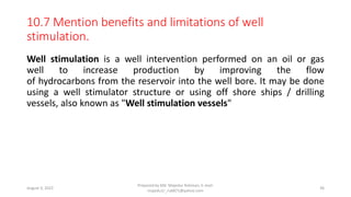 10.7 Mention benefits and limitations of well
stimulation.
Well stimulation is a well intervention performed on an oil or gas
well to increase production by improving the flow
of hydrocarbons from the reservoir into the well bore. It may be done
using a well stimulator structure or using off shore ships / drilling
vessels, also known as "Well stimulation vessels"
August 3, 2022
Prepared by Md. Majedur Rahman, E-mail:
majedu1r_ru6871@yahoo.com
36
 