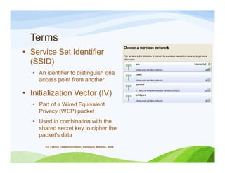 Terms
• Service Set Identifier
(SSID)
• An identifier to distinguish one
access point from another
• Initialization Vector (IV)
• Part of a Wired Equivalent
Privacy (WEP) packet
• Used in combination with the
shared secret key to cipher the
packet's data
D3 Teknik Telekomunikasi_Sanggup, Mampu, Bisa
 
